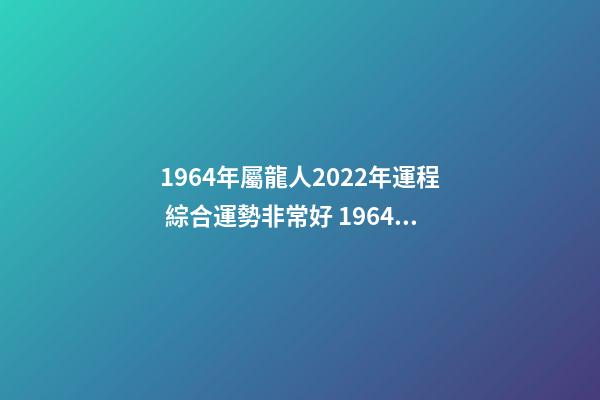1964年屬龍人2022年運程 綜合運勢非常好 1964年屬龍人2022年運勢，2022年屬龍運勢及運程-第1張-觀點-玄機派